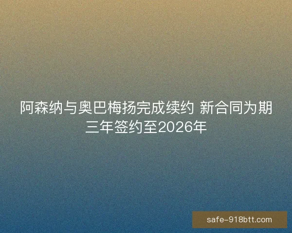 阿森纳与奥巴梅扬完成续约 新合同为期三年签约至2026年