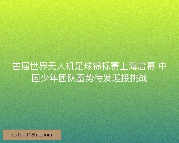 首届世界无人机足球锦标赛上海启幕 中国少年团队蓄势待发迎接挑战